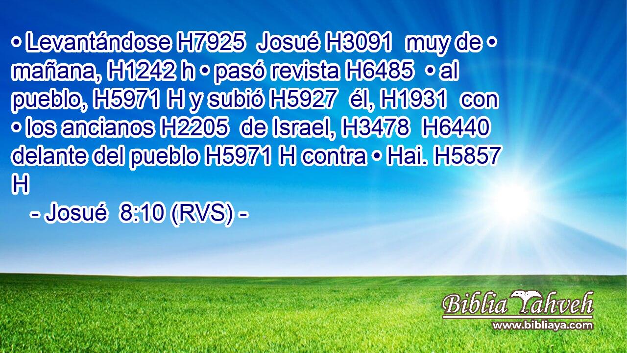 • Levantándose H7925  Josué H3091  muy de • mañana, H1242 h • pasó revista H6485  • al pueblo, H5971 H y subió H5927  él, H1931  con • los ancianos H2205  de Israel, H3478  H6440 delante del pueblo H5971 H contra • Hai. H5857 H 