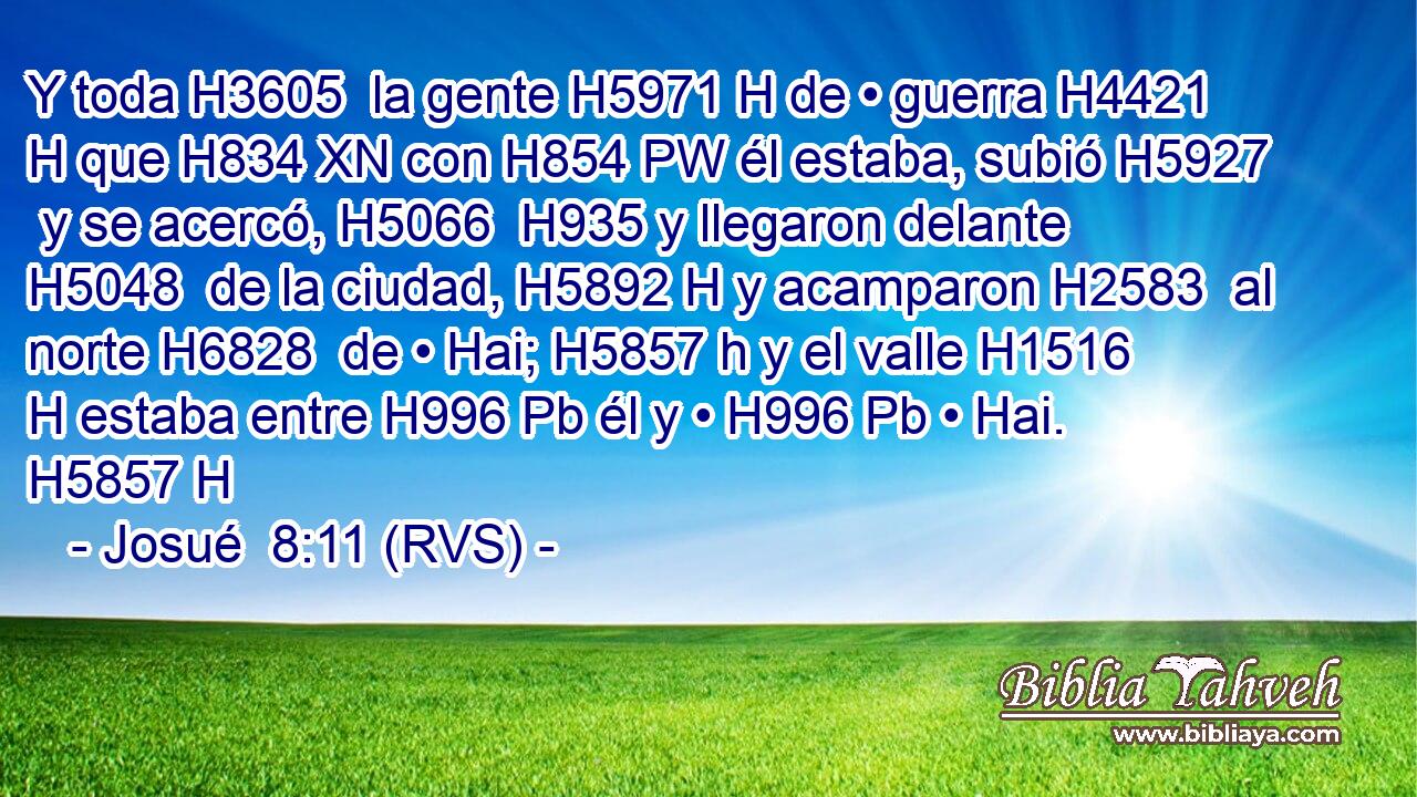 Y toda H3605  la gente H5971 H de • guerra H4421 H que H834 XN con H854 PW él estaba, subió H5927  y se acercó, H5066  H935 y llegaron delante H5048  de la ciudad, H5892 H y acamparon H2583  al norte H6828  de • Hai; H5857 h y el valle H1516 H estaba entre H996 Pb él y • H996 Pb • Hai. H5857 H 