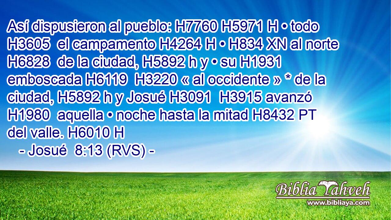 Así dispusieron al pueblo: H7760 H5971 H • todo H3605  el campamento H4264 H • H834 XN al norte H6828  de la ciudad, H5892 h y • su H1931  emboscada H6119  H3220 « al occidente » * de la ciudad, H5892 h y Josué H3091  H3915 avanzó H1980  aquella • noche hasta la mitad H8432 PT del valle. H6010 H 