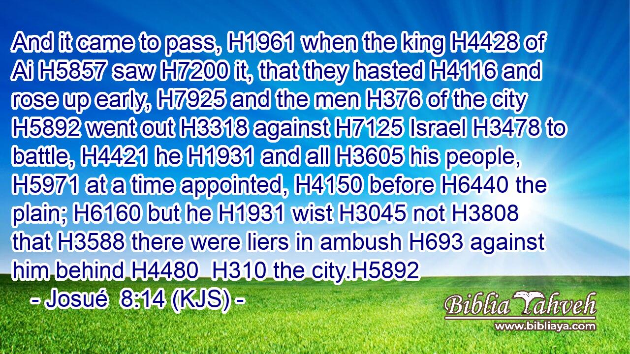 And it came to pass, H1961 when the king H4428 of Ai H5857 saw H7200 it, that they hasted H4116 and rose up early, H7925 and the men H376 of the city H5892 went out H3318 against H7125 Israel H3478 to battle, H4421 he H1931 and all H3605 his people, H5971 at a time appointed, H4150 before H6440 the plain; H6160 but he H1931 wist H3045 not H3808 that H3588 there were liers in ambush H693 against him behind H4480  H310 the city.H5892