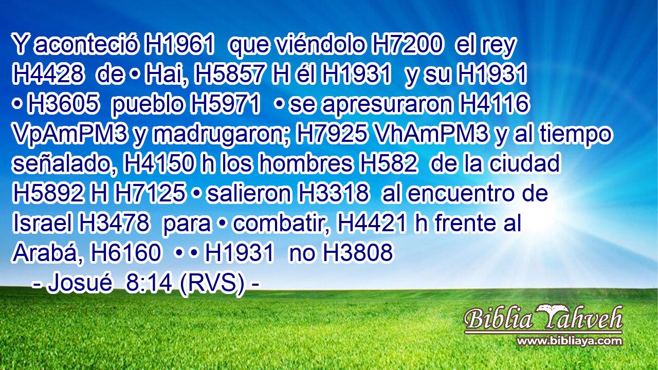 Y aconteció H1961  que viéndolo H7200  el rey H4428  de • Hai, H5857 H él H1931  y su H1931  • H3605  pueblo H5971  • se apresuraron H4116 VpAmPM3 y madrugaron; H7925 VhAmPM3 y al tiempo señalado, H4150 h los hombres H582  de la ciudad H5892 H H7125 • salieron H3318  al encuentro de Israel H3478  para • combatir, H4421 h frente al Arabá, H6160  • • H1931  no H3808 