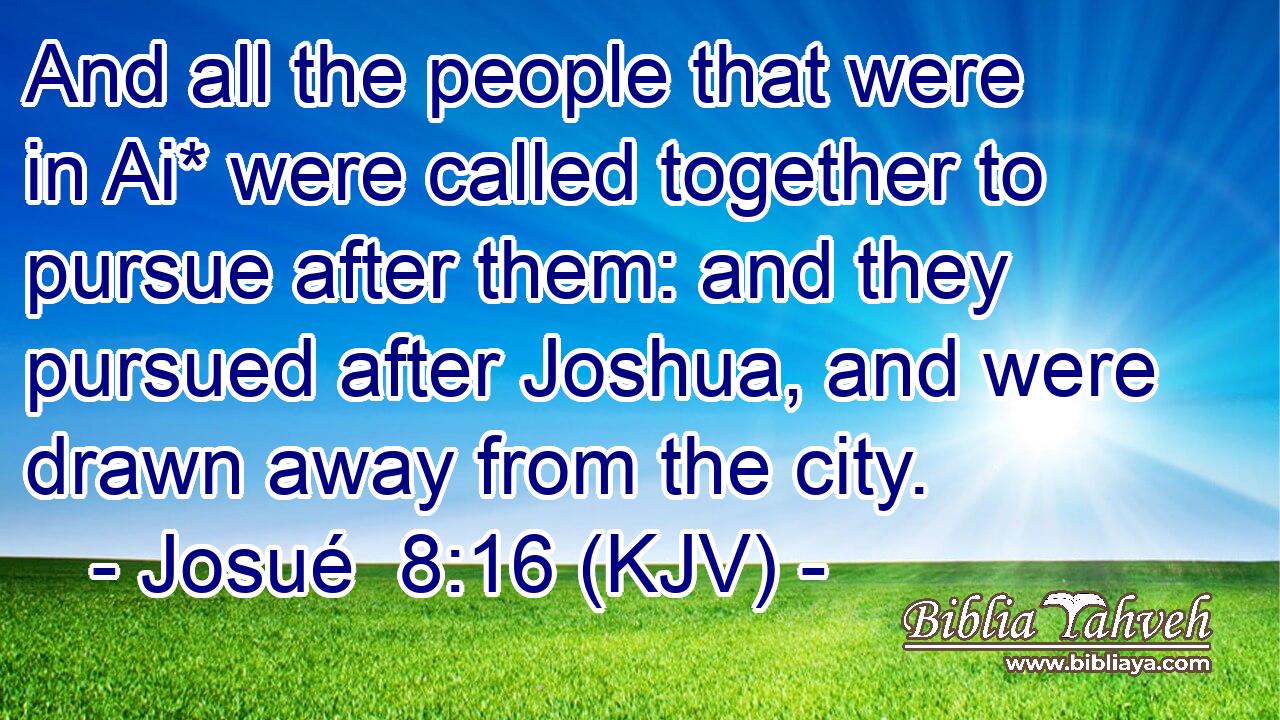 And all the people that were in Ai* were called together to pursue after them: and they pursued after Joshua, and were drawn away from the city.