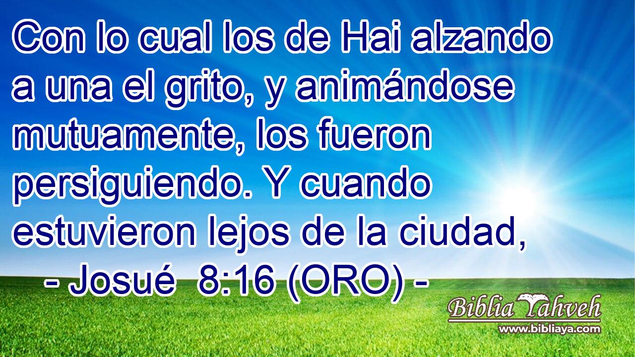  Con lo cual los de Hai alzando a una el grito, y animándose mutuamente, los fueron persiguiendo. Y cuando estuvieron lejos de la ciudad, 
