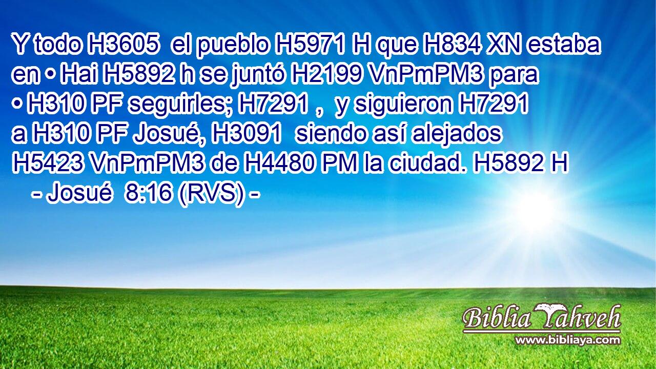 Y todo H3605  el pueblo H5971 H que H834 XN estaba en • Hai H5892 h se juntó H2199 VnPmPM3 para • H310 PF seguirles; H7291 ,  y siguieron H7291  a H310 PF Josué, H3091  siendo así alejados H5423 VnPmPM3 de H4480 PM la ciudad. H5892 H 