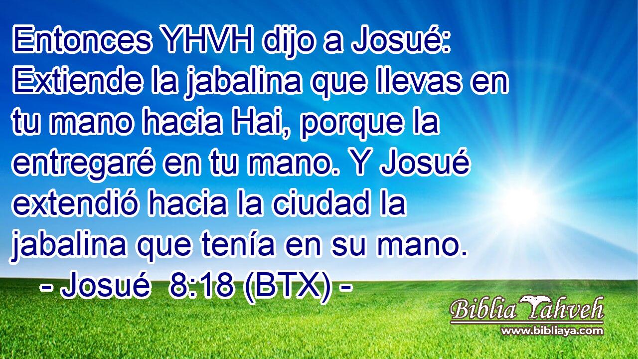 Entonces YHVH dijo a Josué: Extiende la jabalina que llevas en tu mano hacia Hai, porque la entregaré en tu mano. Y Josué extendió hacia la ciudad la jabalina que tenía en su mano.