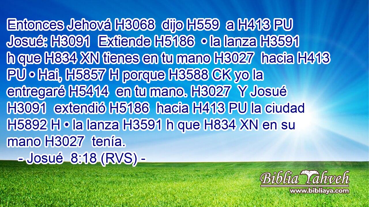 Entonces Jehová H3068  dijo H559  a H413 PU Josué: H3091  Extiende H5186  • la lanza H3591 h que H834 XN tienes en tu mano H3027  hacia H413 PU • Hai, H5857 H porque H3588 CK yo la entregaré H5414  en tu mano. H3027  Y Josué H3091  extendió H5186  hacia H413 PU la ciudad H5892 H • la lanza H3591 h que H834 XN en su mano H3027  tenía. 