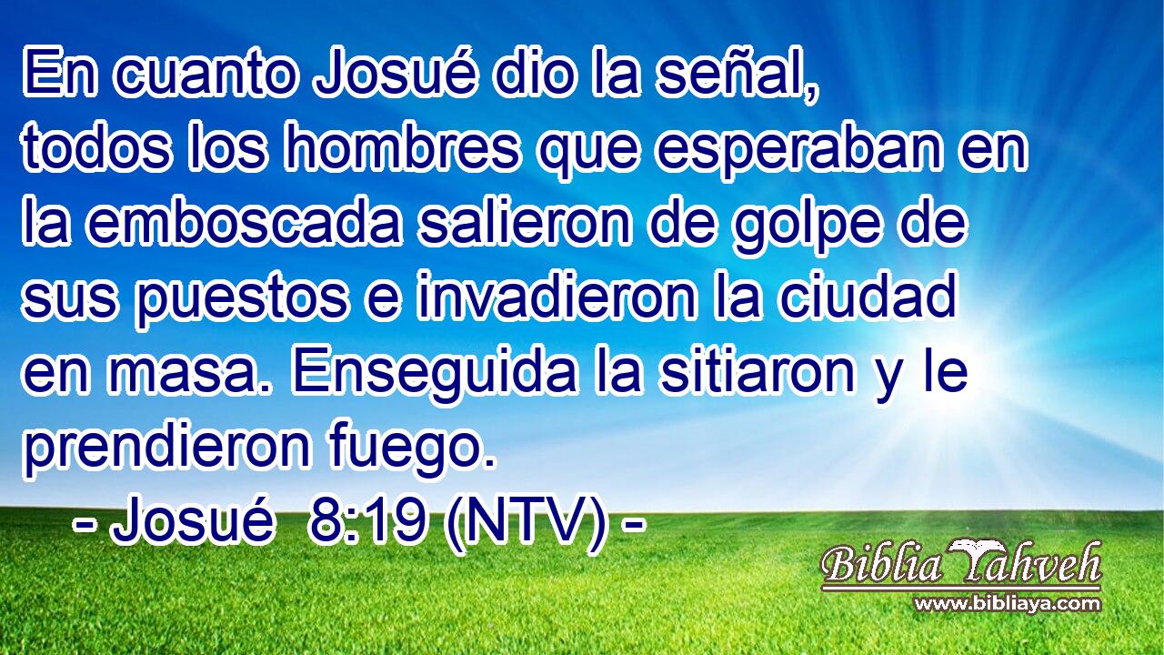 En cuanto Josué dio la señal, todos los hombres que esperaban en la emboscada salieron de golpe de sus puestos e invadieron la ciudad en masa. Enseguida la sitiaron y le prendieron fuego.