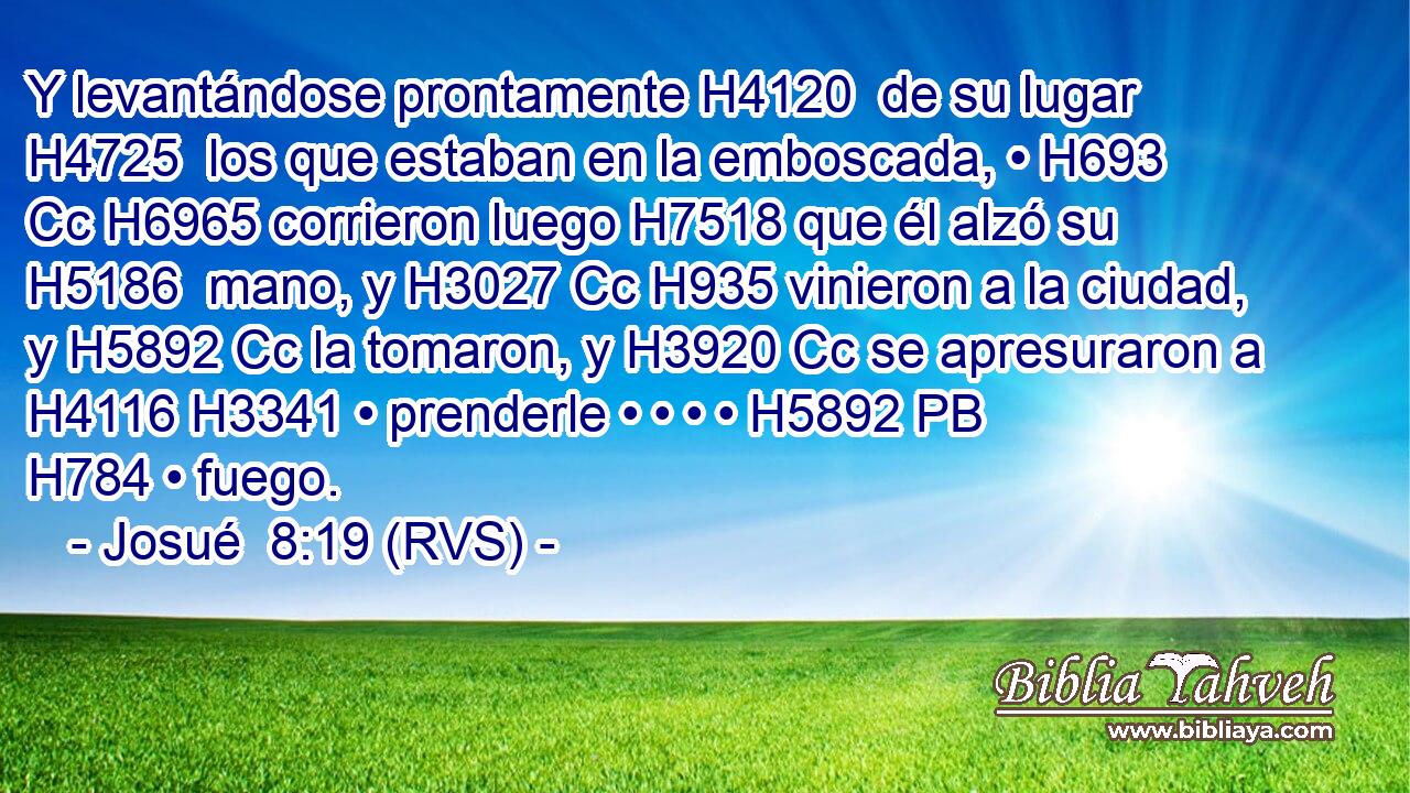 Y levantándose prontamente H4120  de su lugar H4725  los que estaban en la emboscada, • H693 Cc H6965 corrieron luego H7518 que él alzó su H5186  mano, y H3027 Cc H935 vinieron a la ciudad, y H5892 Cc la tomaron, y H3920 Cc se apresuraron a H4116 H3341 • prenderle • • • • H5892 PB H784 • fuego. 