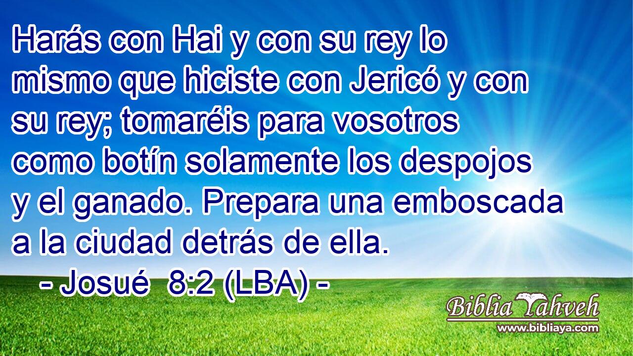 Harás con Hai y con su rey lo mismo que hiciste con Jericó y con su rey; tomaréis para vosotros como botín solamente los despojos y el ganado. Prepara una emboscada a la ciudad detrás de ella.