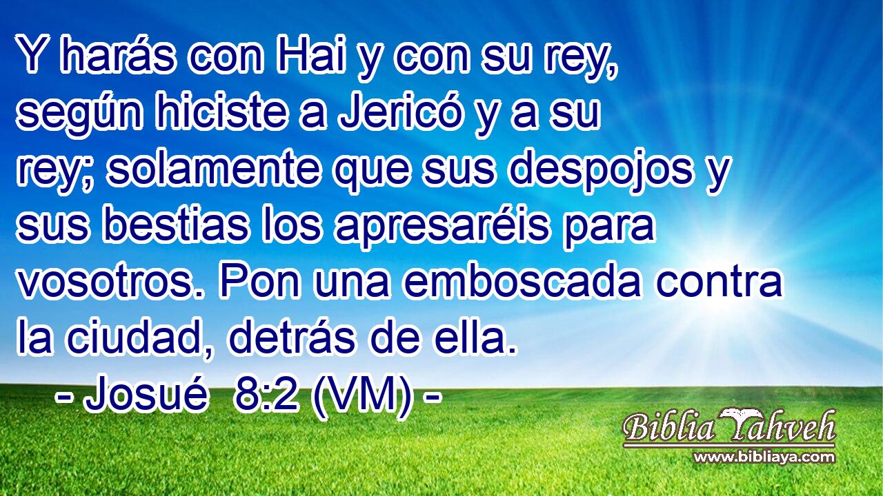 Y harás con Hai y con su rey, según hiciste a Jericó y a su rey; solamente que sus despojos y sus bestias los apresaréis para vosotros. Pon una emboscada contra la ciudad, detrás de ella. 