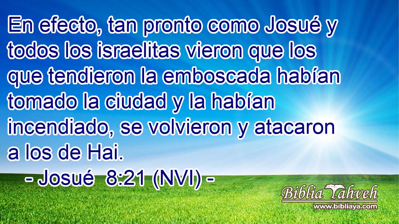  En efecto, tan pronto como Josué y todos los israelitas vieron que los que tendieron la emboscada habían tomado la ciudad y la habían incendiado, se volvieron y atacaron a los de Hai. 
