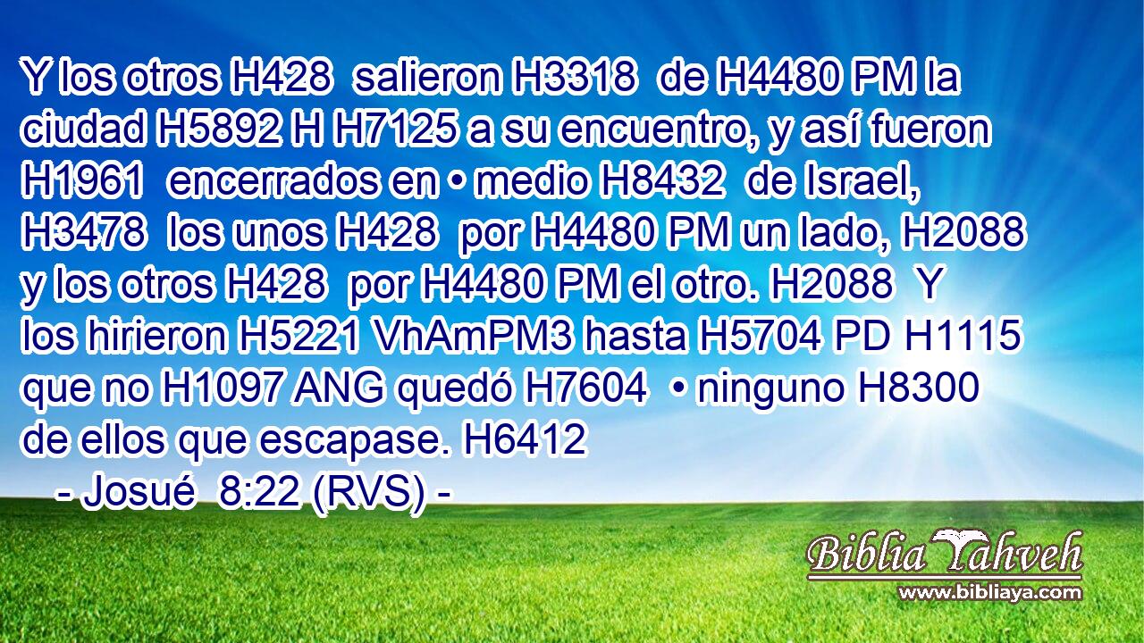 Y los otros H428  salieron H3318  de H4480 PM la ciudad H5892 H H7125 a su encuentro, y así fueron H1961  encerrados en • medio H8432  de Israel, H3478  los unos H428  por H4480 PM un lado, H2088  y los otros H428  por H4480 PM el otro. H2088  Y los hirieron H5221 VhAmPM3 hasta H5704 PD H1115 que no H1097 ANG quedó H7604  • ninguno H8300  de ellos que escapase. H6412  