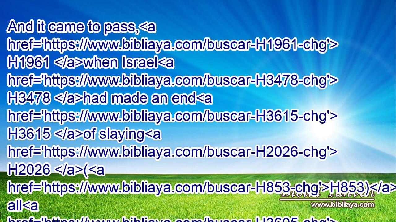 And it came to pass, H1961 when Israel H3478 had made an end H3615 of slaying H2026 (H853) all H3605 the inhabitants H3427 of Ai H5857 in the field, H7704 in the wilderness H4057 wherein H834 they chased H7291 them, and when they were all H3605 fallen H5307 on the edge H6310 of the sword, H2719 until H5704 they were consumed, H8552 that all H3605 the Israelites H3478 returned H7725 unto Ai, H5857 and smote H5221 it with the edge H6310 of the sword.H2719