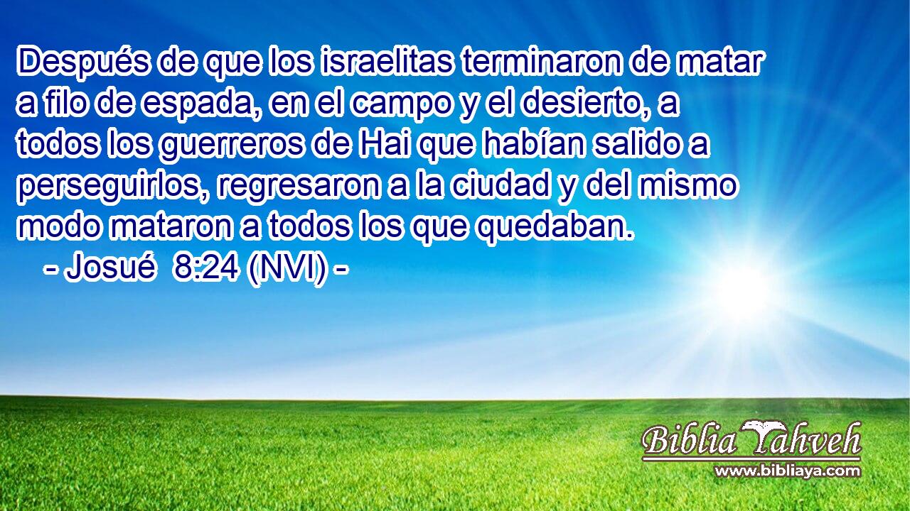  Después de que los israelitas terminaron de matar a filo de espada, en el campo y el desierto, a todos los guerreros de Hai que habían salido a perseguirlos, regresaron a la ciudad y del mismo modo mataron a todos los que quedaban. 