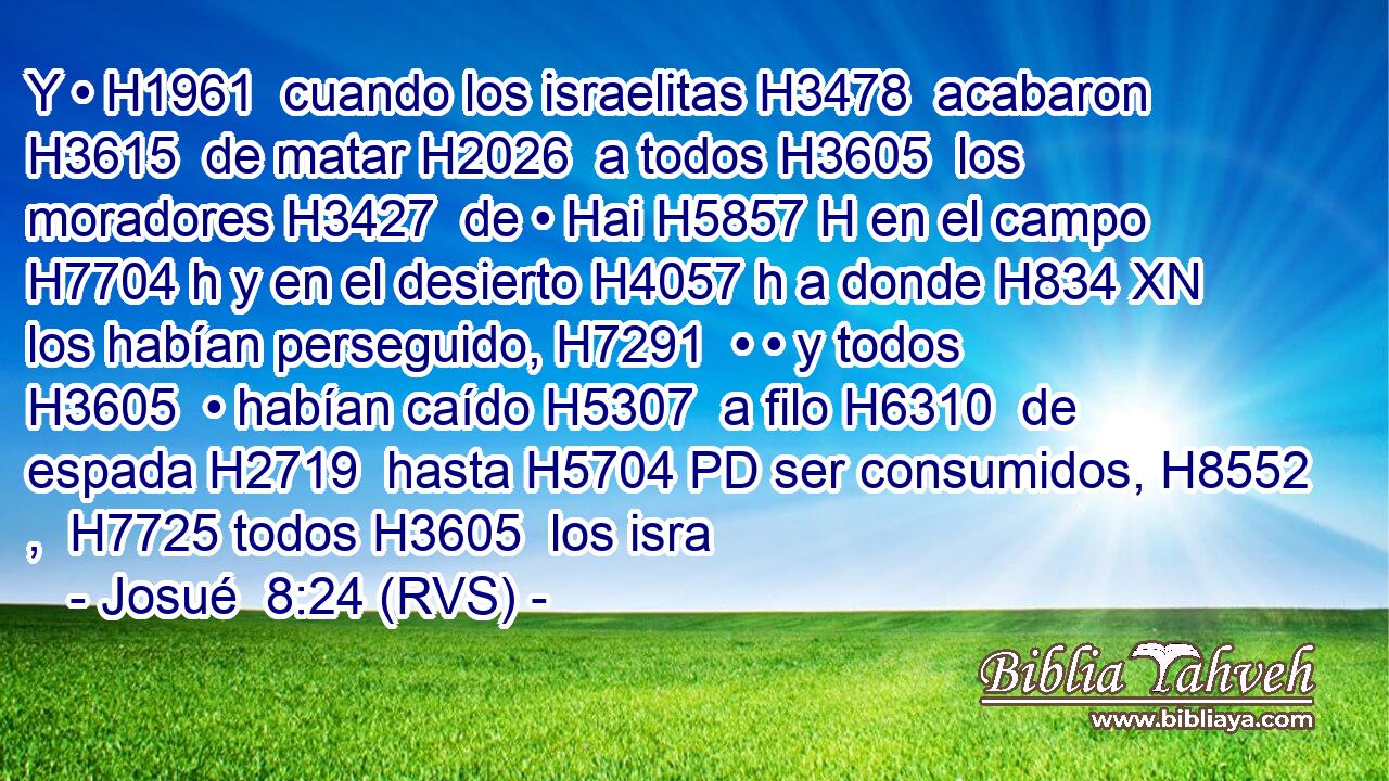Y • H1961  cuando los israelitas H3478  acabaron H3615  de matar H2026  a todos H3605  los moradores H3427  de • Hai H5857 H en el campo H7704 h y en el desierto H4057 h a donde H834 XN los habían perseguido, H7291  • • y todos H3605  • habían caído H5307  a filo H6310  de espada H2719  hasta H5704 PD ser consumidos, H8552 ,  H7725 todos H3605  los isra