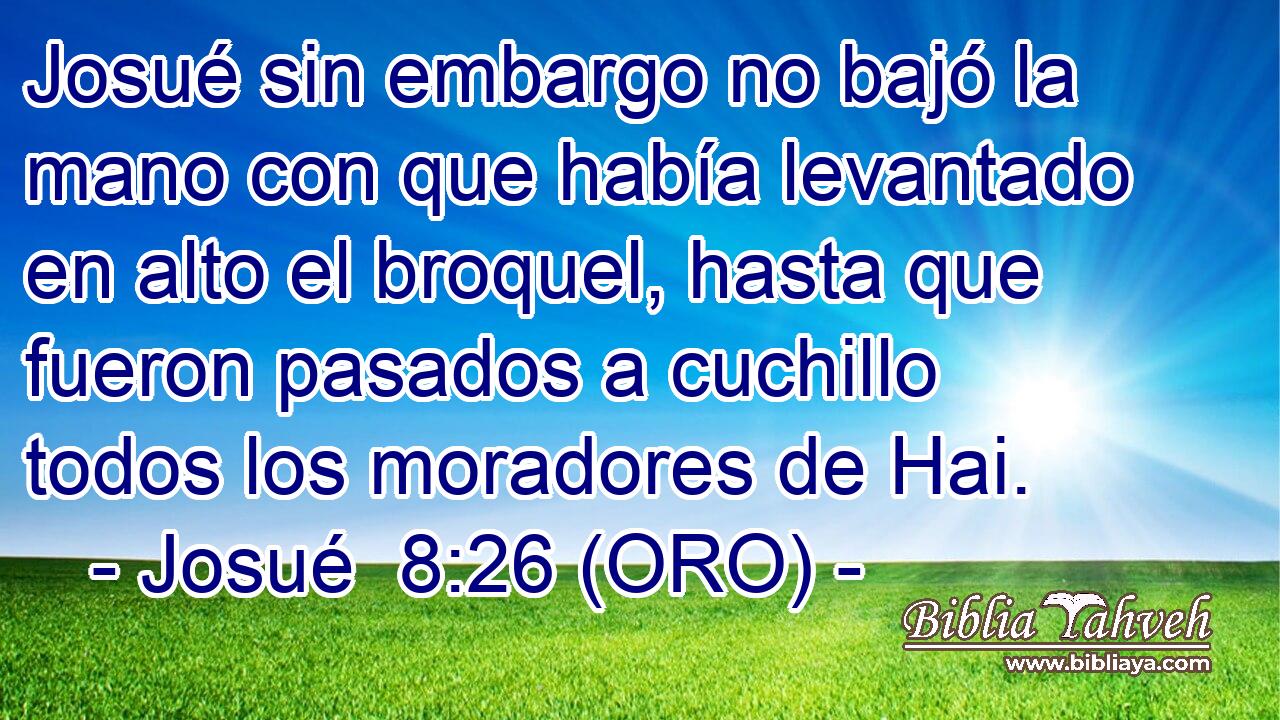  Josué sin embargo no bajó la mano con que había levantado en alto el broquel, hasta que fueron pasados a cuchillo todos los moradores de Hai. 