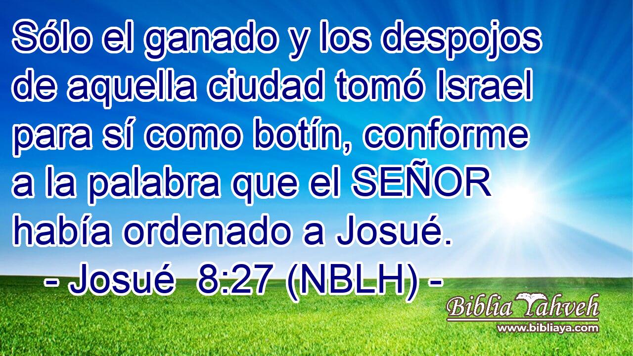  Sólo el ganado y los despojos de aquella ciudad tomó Israel para sí como botín, conforme a la palabra que el SEÑOR había ordenado a Josué. 