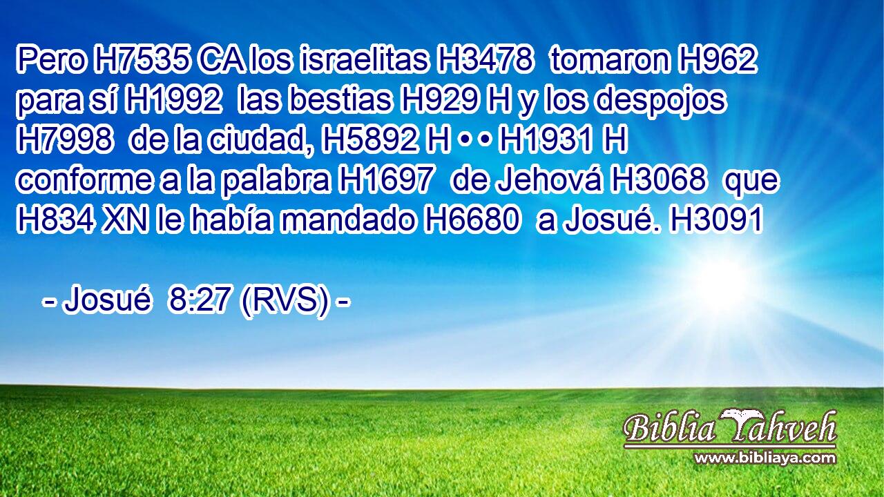 Pero H7535 CA los israelitas H3478  tomaron H962  para sí H1992  las bestias H929 H y los despojos H7998  de la ciudad, H5892 H • • H1931 H conforme a la palabra H1697  de Jehová H3068  que H834 XN le había mandado H6680  a Josué. H3091  