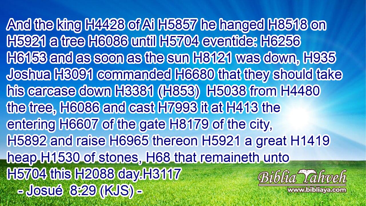 And the king H4428 of Ai H5857 he hanged H8518 on H5921 a tree H6086 until H5704 eventide: H6256  H6153 and as soon as the sun H8121 was down, H935 Joshua H3091 commanded H6680 that they should take his carcase down H3381 (H853)  H5038 from H4480 the tree, H6086 and cast H7993 it at H413 the entering H6607 of the gate H8179 of the city, H5892 and raise H6965 thereon H5921 a great H1419 heap H1530 of stones, H68 that remaineth unto H5704 this H2088 day.H3117