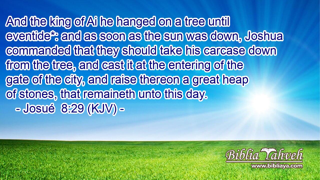 And the king of Ai he hanged on a tree until eventide*: and as soon as the sun was down, Joshua commanded that they should take his carcase down from the tree, and cast it at the entering of the gate of the city, and raise thereon a great heap of stones, that remaineth unto this day.