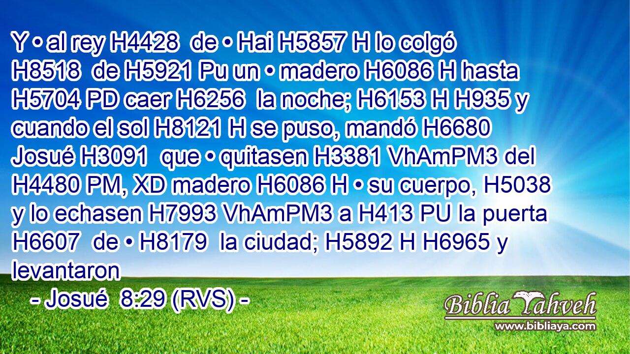 Y • al rey H4428  de • Hai H5857 H lo colgó H8518  de H5921 Pu un • madero H6086 H hasta H5704 PD caer H6256  la noche; H6153 H H935 y cuando el sol H8121 H se puso, mandó H6680  Josué H3091  que • quitasen H3381 VhAmPM3 del H4480 PM, XD madero H6086 H • su cuerpo, H5038  y lo echasen H7993 VhAmPM3 a H413 PU la puerta H6607  de • H8179  la ciudad; H5892 H H6965 y levantaron
