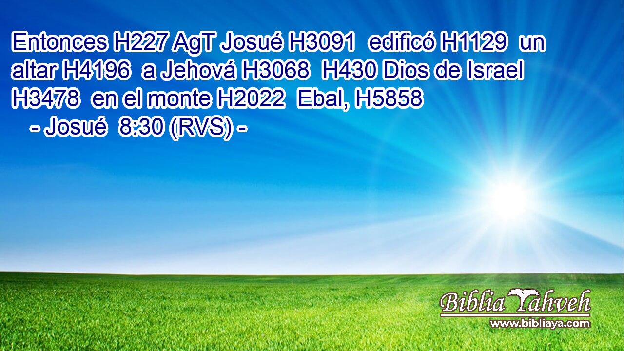 Entonces H227 AgT Josué H3091  edificó H1129  un altar H4196  a Jehová H3068  H430 Dios de Israel H3478  en el monte H2022  Ebal, H5858  