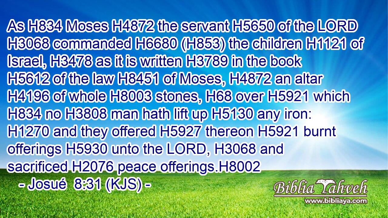 As H834 Moses H4872 the servant H5650 of the LORD H3068 commanded H6680 (H853) the children H1121 of Israel, H3478 as it is written H3789 in the book H5612 of the law H8451 of Moses, H4872 an altar H4196 of whole H8003 stones, H68 over H5921 which H834 no H3808 man hath lift up H5130 any iron: H1270 and they offered H5927 thereon H5921 burnt offerings H5930 unto the LORD, H3068 and sacrificed H2076 peace offerings.H8002