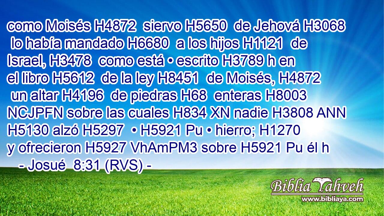 como Moisés H4872  siervo H5650  de Jehová H3068  lo había mandado H6680  a los hijos H1121  de Israel, H3478  como está • escrito H3789 h en el libro H5612  de la ley H8451  de Moisés, H4872  un altar H4196  de piedras H68  enteras H8003 NCJPFN sobre las cuales H834 XN nadie H3808 ANN H5130 alzó H5297  • H5921 Pu • hierro; H1270  y ofrecieron H5927 VhAmPM3 sobre H5921 Pu él h