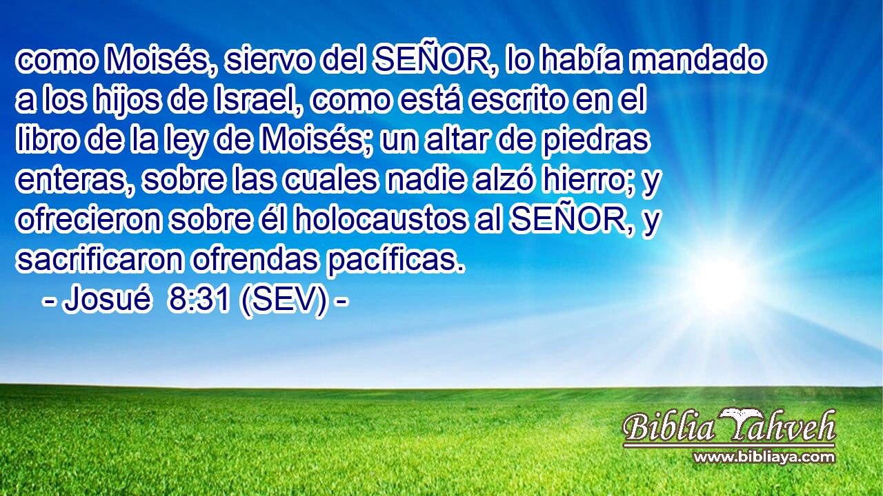 como Moisés, siervo del SEÑOR, lo había mandado a los hijos de Israel, como está escrito en el libro de la ley de Moisés; un altar de piedras enteras, sobre las cuales nadie alzó hierro; y ofrecieron sobre él holocaustos al SEÑOR, y sacrificaron ofrendas pacíficas.