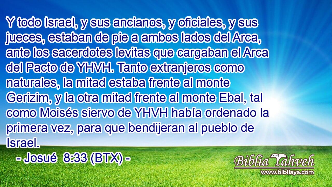 Y todo Israel, y sus ancianos, y oficiales, y sus jueces, estaban de pie a ambos lados del Arca, ante los sacerdotes levitas que cargaban el Arca del Pacto de YHVH. Tanto extranjeros como naturales, la mitad estaba frente al monte Gerizim, y la otra mitad frente al monte Ebal, tal como Moisés siervo de YHVH había ordenado la primera vez, para que bendijeran al pueblo de Israel.