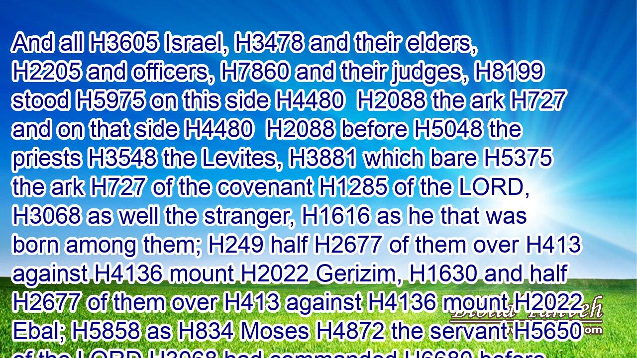 And all H3605 Israel, H3478 and their elders, H2205 and officers, H7860 and their judges, H8199 stood H5975 on this side H4480  H2088 the ark H727 and on that side H4480  H2088 before H5048 the priests H3548 the Levites, H3881 which bare H5375 the ark H727 of the covenant H1285 of the LORD, H3068 as well the stranger, H1616 as he that was born among them; H249 half H2677 of them over H413 against H4136 mount H2022 Gerizim, H1630 and half H2677 of them over H413 against H4136 mount H2022 Ebal; H5858 as H834 Moses H4872 the servant H5650 of the LORD H3068 had commanded H6680 before, H7223 that they should bless H1288 (H853) the people H5971 of Israel.H3478