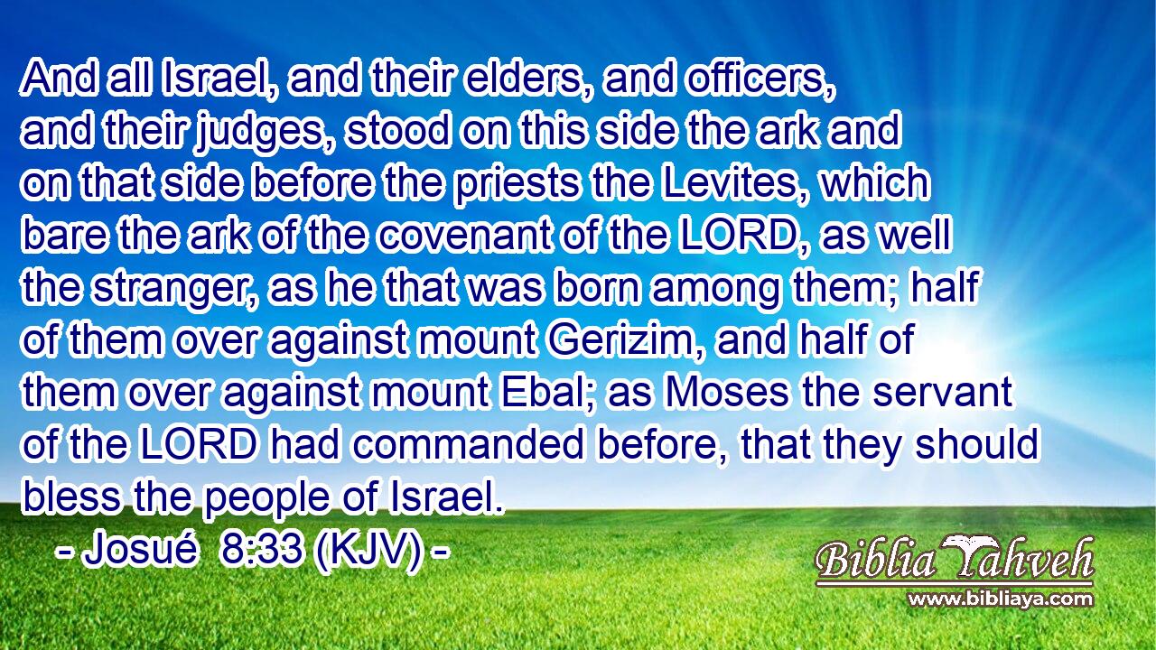 And all Israel, and their elders, and officers, and their judges, stood on this side the ark and on that side before the priests the Levites, which bare the ark of the covenant of the LORD, as well the stranger, as he that was born among them; half of them over against mount Gerizim, and half of them over against mount Ebal; as Moses the servant of the LORD had commanded before, that they should bless the people of Israel.