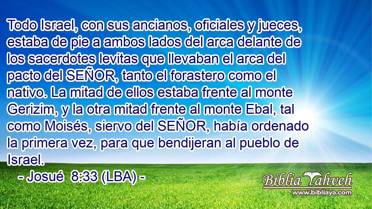 Todo Israel, con sus ancianos, oficiales y jueces, estaba de pie a ambos lados del arca delante de los sacerdotes levitas que llevaban el arca del pacto del SEÑOR, tanto el forastero como el nativo. La mitad de ellos estaba frente al monte Gerizim, y la otra mitad frente al monte Ebal, tal como Moisés, siervo del SEÑOR, había ordenado la primera vez, para que bendijeran al pueblo de Israel.