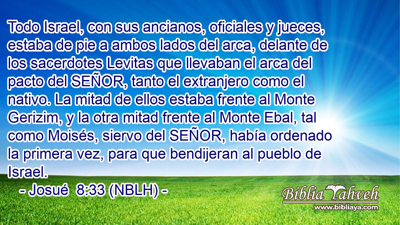  Todo Israel, con sus ancianos, oficiales y jueces, estaba de pie a ambos lados del arca, delante de los sacerdotes Levitas que llevaban el arca del pacto del SEÑOR, tanto el extranjero como el nativo. La mitad de ellos estaba frente al Monte Gerizim, y la otra mitad frente al Monte Ebal, tal como Moisés, siervo del SEÑOR, había ordenado la primera vez, para que bendijeran al pueblo de Israel. 