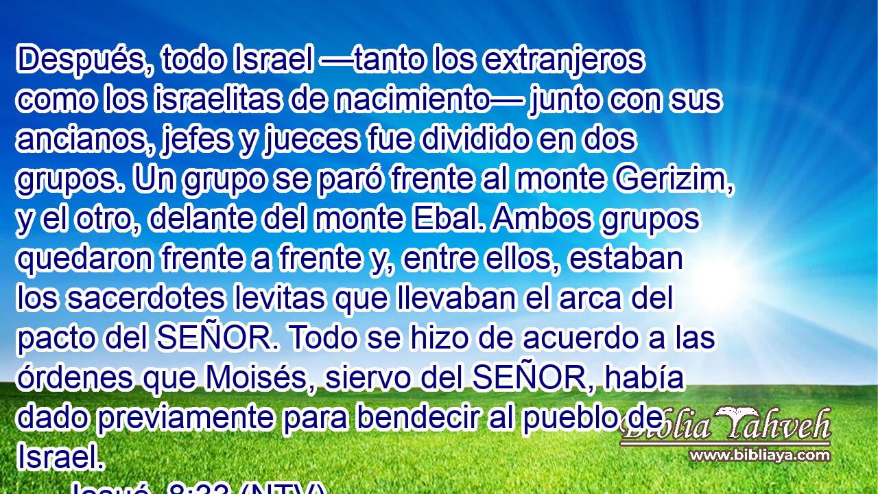 Después, todo Israel —tanto los extranjeros como los israelitas de nacimiento— junto con sus ancianos, jefes y jueces fue dividido en dos grupos. Un grupo se paró frente al monte Gerizim, y el otro, delante del monte Ebal. Ambos grupos quedaron frente a frente y, entre ellos, estaban los sacerdotes levitas que llevaban el arca del pacto del SEÑOR. Todo se hizo de acuerdo a las órdenes que Moisés, siervo del SEÑOR, había dado previamente para bendecir al pueblo de Israel.
