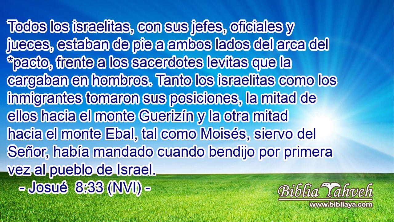  Todos los israelitas, con sus jefes, oficiales y jueces, estaban de pie a ambos lados del arca del *pacto, frente a los sacerdotes levitas que la cargaban en hombros. Tanto los israelitas como los inmigrantes tomaron sus posiciones, la mitad de ellos hacia el monte Guerizín y la otra mitad hacia el monte Ebal, tal como Moisés, siervo del Señor, había mandado cuando bendijo por primera vez al pueblo de Israel. 