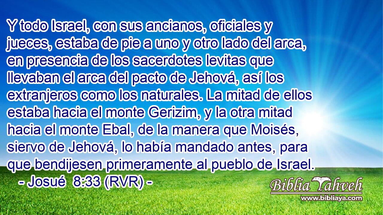 Y todo Israel, con sus ancianos, oficiales y jueces, estaba de pie a uno y otro lado del arca, en presencia de los sacerdotes levitas que llevaban el arca del pacto de Jehová, así los extranjeros como los naturales. La mitad de ellos estaba hacia el monte Gerizim, y la otra mitad hacia el monte Ebal, de la manera que Moisés, siervo de Jehová, lo había mandado antes, para que bendijesen primeramente al pueblo de Israel.