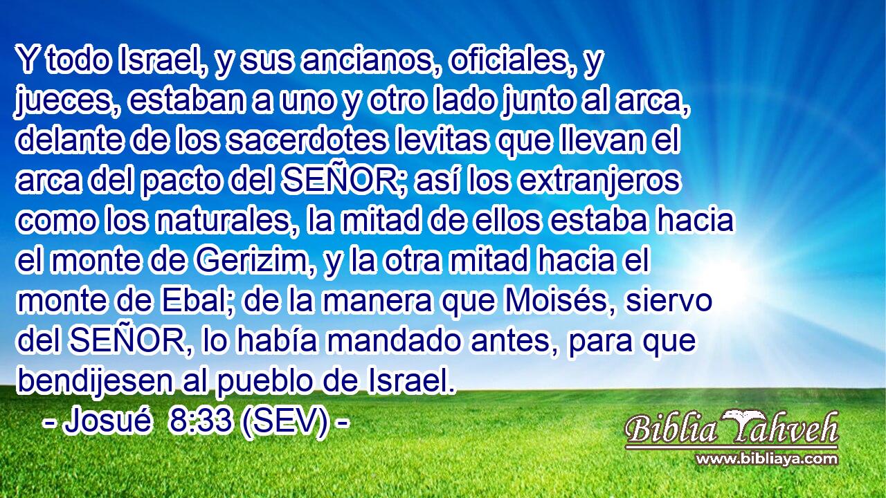 Y todo Israel, y sus ancianos, oficiales, y jueces, estaban a uno y otro lado junto al arca, delante de los sacerdotes levitas que llevan el arca del pacto del SEÑOR; así los extranjeros como los naturales, la mitad de ellos estaba hacia el monte de Gerizim, y la otra mitad hacia el monte de Ebal; de la manera que Moisés, siervo del SEÑOR, lo había mandado antes, para que bendijesen al pueblo de Israel.