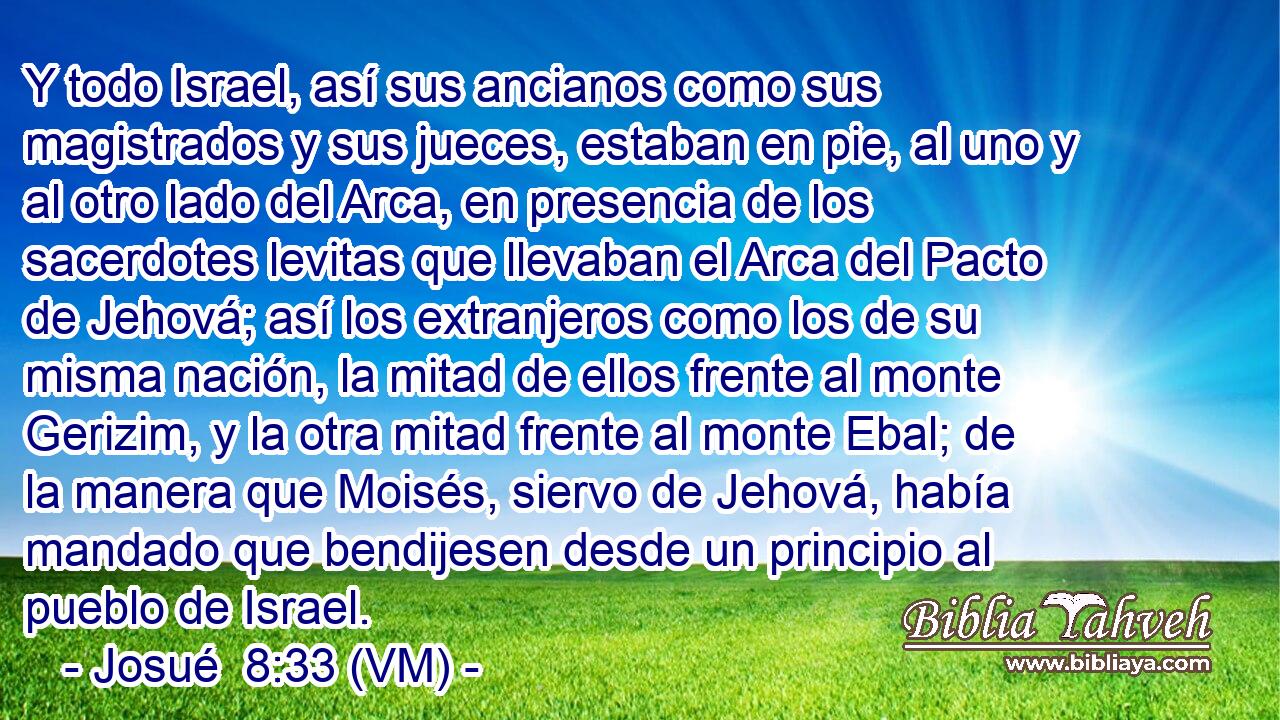  Y todo Israel, así sus ancianos como sus magistrados y sus jueces, estaban en pie, al uno y al otro lado del Arca, en presencia de los sacerdotes levitas que llevaban el Arca del Pacto de Jehová; así los extranjeros como los de su misma nación, la mitad de ellos frente al monte Gerizim, y la otra mitad frente al monte Ebal; de la manera que Moisés, siervo de Jehová, había mandado que bendijesen desde un principio al pueblo de Israel. 