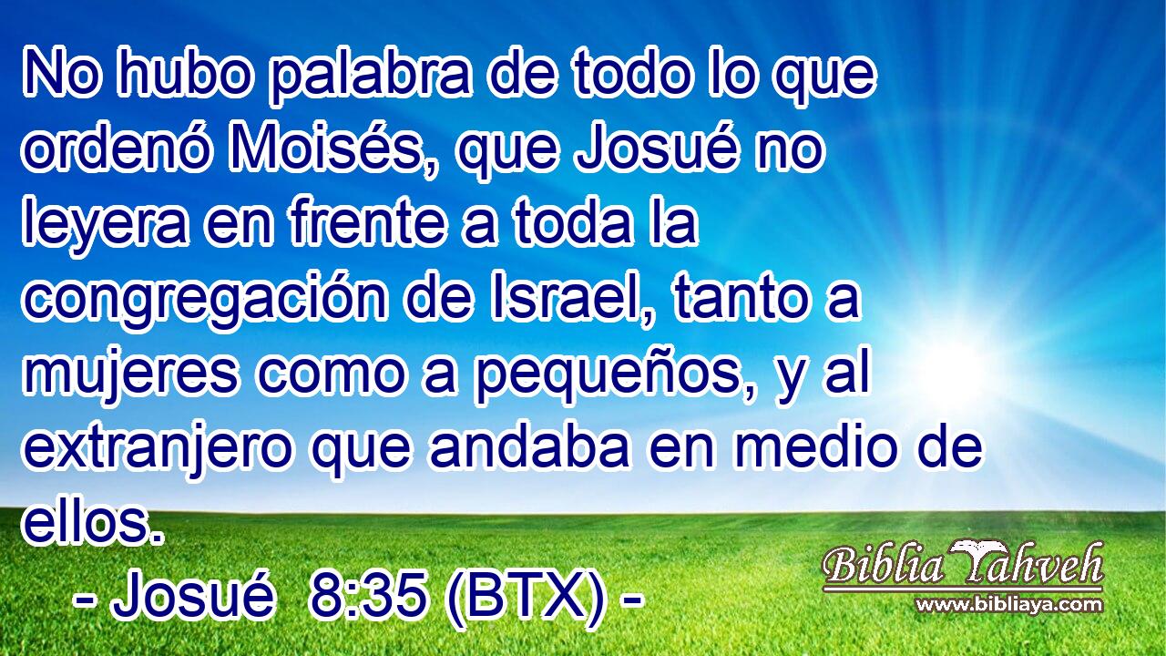 No hubo palabra de todo lo que ordenó Moisés, que Josué no leyera en frente a toda la congregación de Israel, tanto a mujeres como a pequeños, y al extranjero que andaba en medio de ellos.