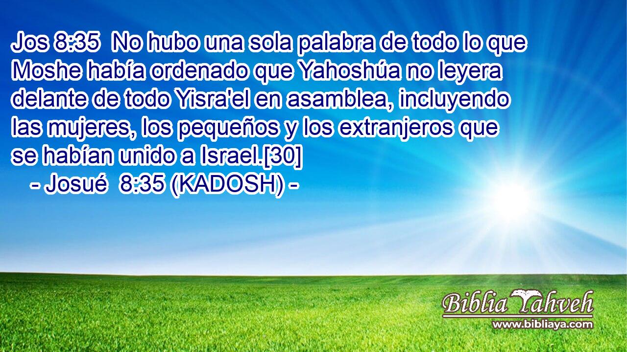  No hubo una sola palabra de todo lo que Moshe había ordenado que Yahoshúa no leyera delante de todo Yisra'el en asamblea, incluyendo las mujeres, los pequeños y los extranjeros que se habían unido a Israel.[30] 