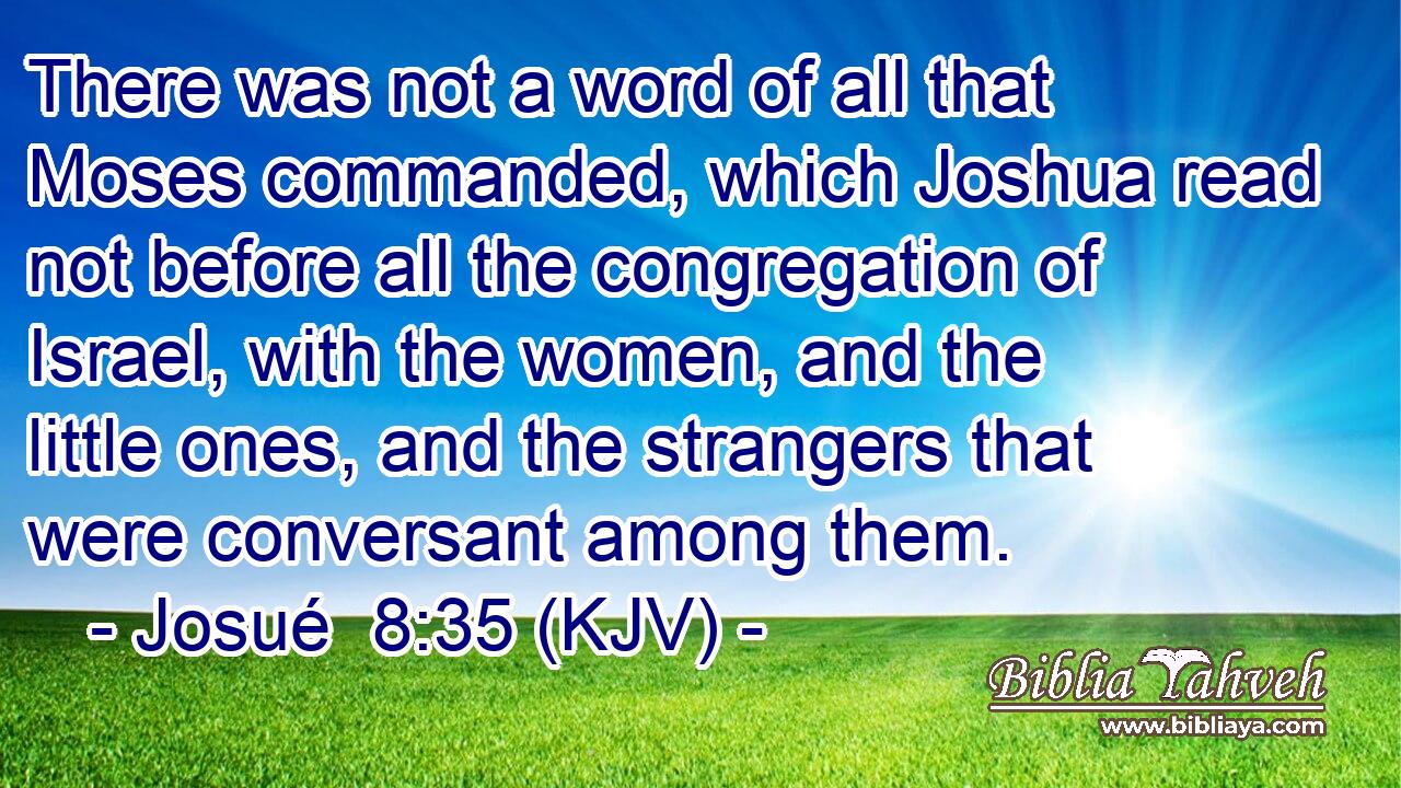 There was not a word of all that Moses commanded, which Joshua read not before all the congregation of Israel, with the women, and the little ones, and the strangers that were conversant among them.
