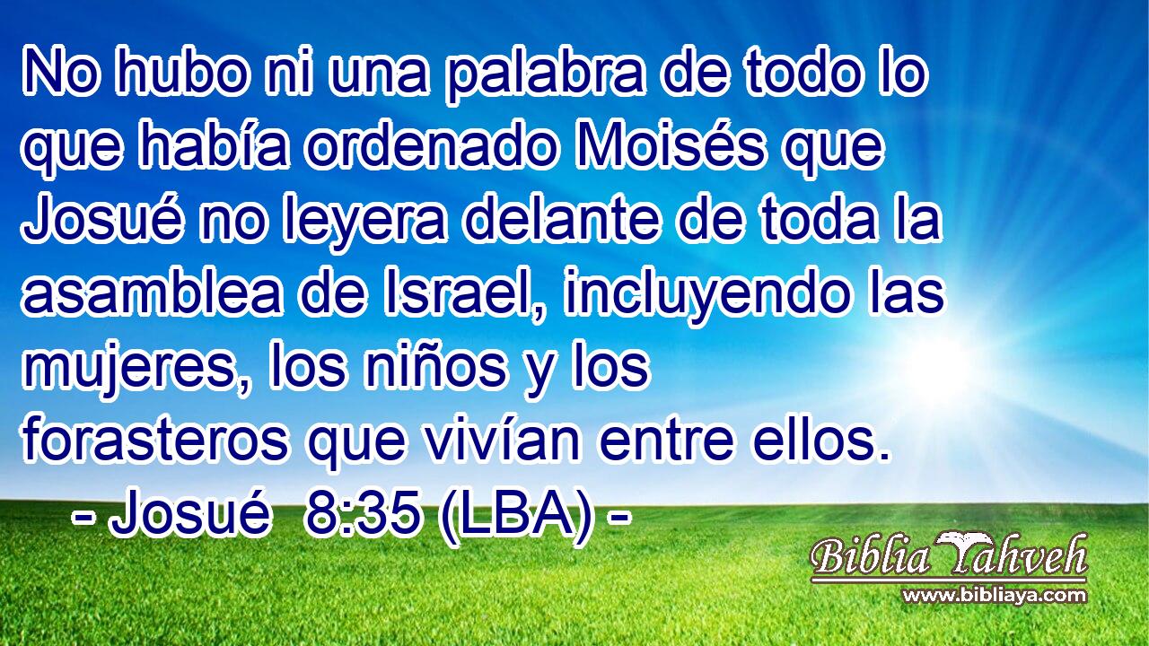 No hubo ni una palabra de todo lo que había ordenado Moisés que Josué no leyera delante de toda la asamblea de Israel, incluyendo las mujeres, los niños y los forasteros que vivían entre ellos.