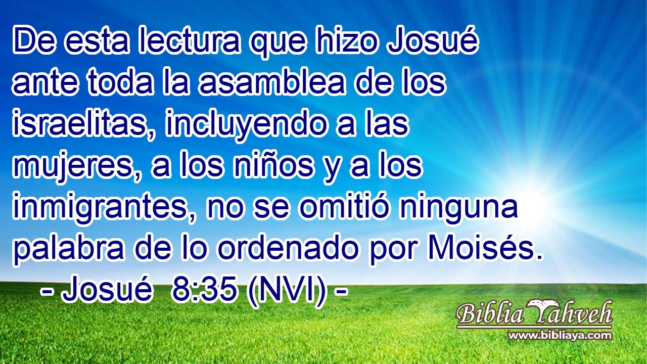  De esta lectura que hizo Josué ante toda la asamblea de los israelitas, incluyendo a las mujeres, a los niños y a los inmigrantes, no se omitió ninguna palabra de lo ordenado por Moisés. 