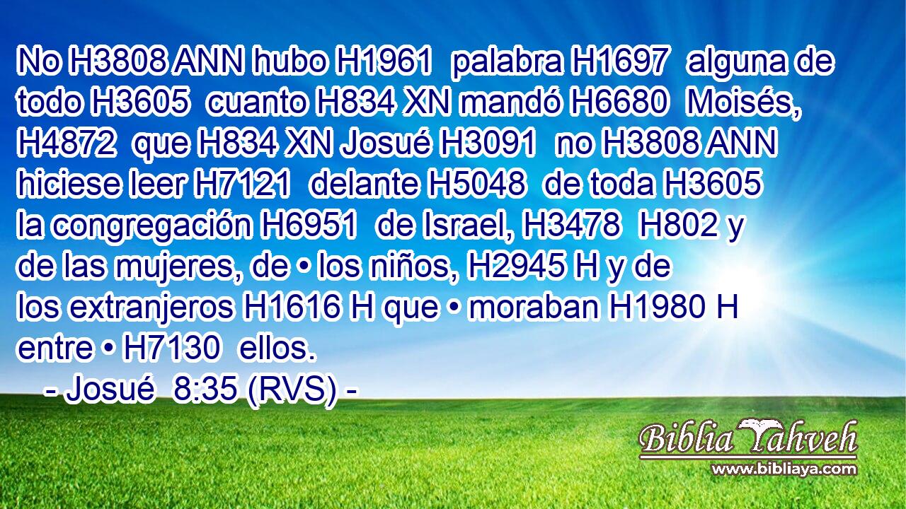 No H3808 ANN hubo H1961  palabra H1697  alguna de todo H3605  cuanto H834 XN mandó H6680  Moisés, H4872  que H834 XN Josué H3091  no H3808 ANN hiciese leer H7121  delante H5048  de toda H3605  la congregación H6951  de Israel, H3478  H802 y de las mujeres, de • los niños, H2945 H y de los extranjeros H1616 H que • moraban H1980 H entre • H7130  ellos. 