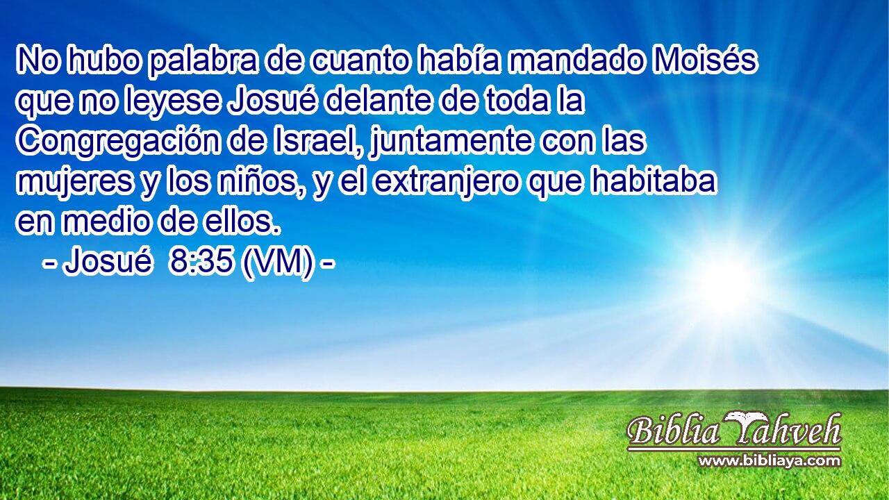  No hubo palabra de cuanto había mandado Moisés que no leyese Josué delante de toda la Congregación de Israel, juntamente con las mujeres y los niños, y el extranjero que habitaba en medio de ellos. 