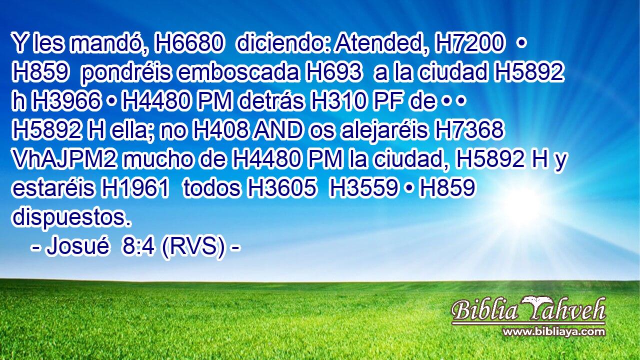 Y les mandó, H6680  diciendo: Atended, H7200  • H859  pondréis emboscada H693  a la ciudad H5892 h H3966 • H4480 PM detrás H310 PF de • • H5892 H ella; no H408 AND os alejaréis H7368 VhAJPM2 mucho de H4480 PM la ciudad, H5892 H y estaréis H1961  todos H3605  H3559 • H859  dispuestos. 