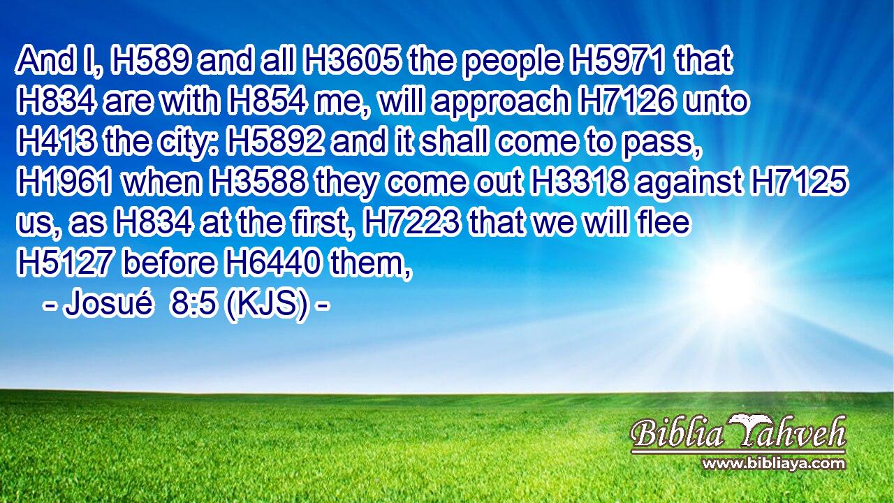 And I, H589 and all H3605 the people H5971 that H834 are with H854 me, will approach H7126 unto H413 the city: H5892 and it shall come to pass, H1961 when H3588 they come out H3318 against H7125 us, as H834 at the first, H7223 that we will flee H5127 before H6440 them,