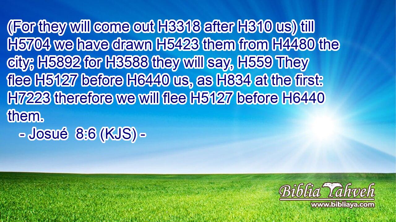 (For they will come out H3318 after H310 us) till H5704 we have drawn H5423 them from H4480 the city; H5892 for H3588 they will say, H559 They flee H5127 before H6440 us, as H834 at the first: H7223 therefore we will flee H5127 before H6440 them.