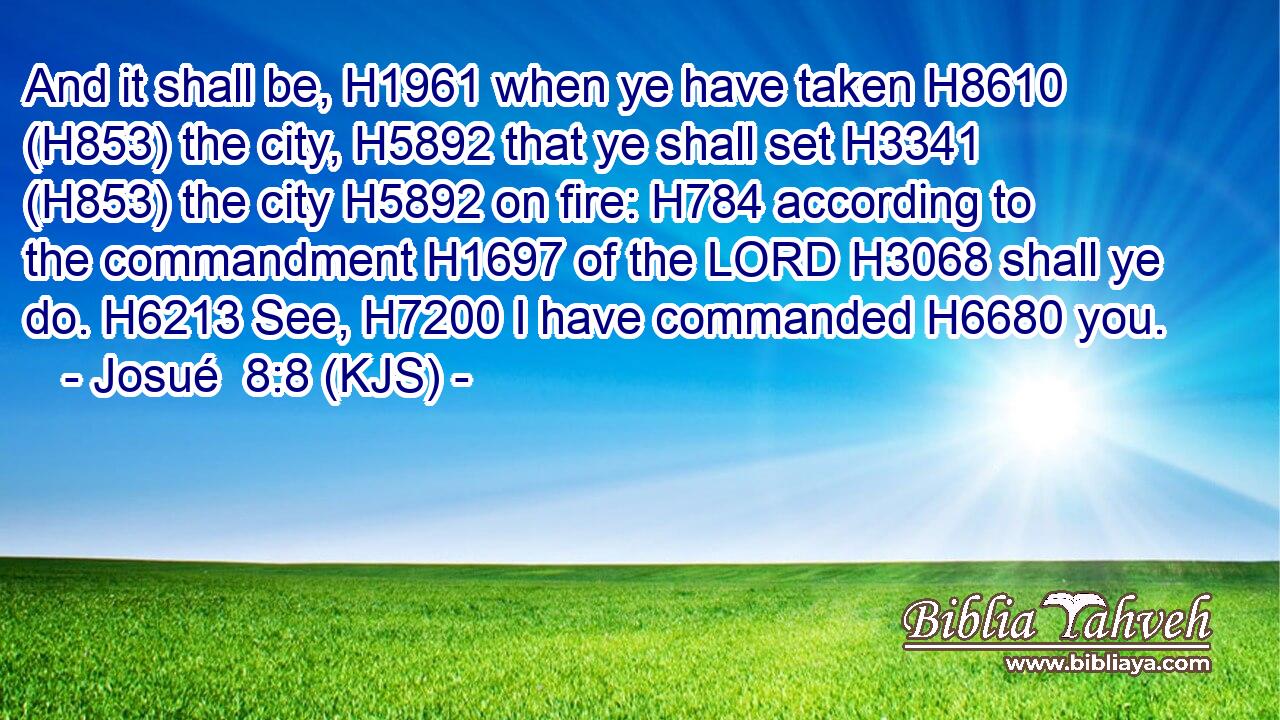 And it shall be, H1961 when ye have taken H8610 (H853) the city, H5892 that ye shall set H3341 (H853) the city H5892 on fire: H784 according to the commandment H1697 of the LORD H3068 shall ye do. H6213 See, H7200 I have commanded H6680 you.